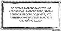 Во время разговора с глупым человеком , вместо того, чтобы злиться, просто подумай, что Аннушка уже разлила масло и спокойно уходи 