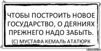 Чтобы построить новое государство, о деяниях прежнего надо забыть. (с) Мустафа Кемаль Ататюрк