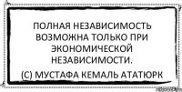 Полная независимость возможна только при экономической независимости. (с) Мустафа Кемаль Ататюрк