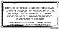 Я пленник тюрков. Они смогли создать то, что не создадут ни железо, ни огонь, ни вода… Как это прекрасно - жить свободным пленником среди этого благородного народа! (С)Король Швеции Карл XII (слова, сказанные им после нескольких лет пребывания в Османской империи)