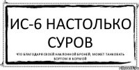 ИС-6 настолько суров Что благодаря своей наклонной броней, может танковать бортом и кормой