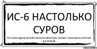 ИС-6 настолько суров Что благодаря своей наклонной броне, может танковать бортом и кормой