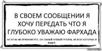 В своем сообщении я хочу передать что я глубоко уважаю Фархада Но я так же признаю что, он самый хуевый тролль, из всех которых я видел.