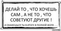 Делай то , что хочешь сам , а не то , что советуют другие ! И окажешься ты в итоге в полной жопе . . .