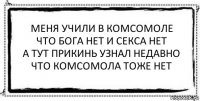 меня учили в комсомоле
что бога нет и секса нет
а тут прикинь узнал недавно
что комсомола тоже нет 