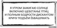 я утром зажигаю солнце
включаю щебетанье птиц
и полным бодрости дискантом
кричу подъём ёбвашумать 