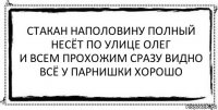 стакан наполовину полный
несёт по улице олег
и всем прохожим сразу видно
всё у парнишки хорошо 