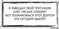 я завещал твой труп науке
олег оксане говорит
вот познакомься этот доктор
его сегодня заберёт 