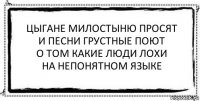 цыгане милостыню просят
и песни грустные поют
о том какие люди лохи
на непонятном языке 