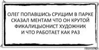 олег попавшись срущим в парке
сказал ментам что он крутой
фикалицыонист художник
и что работает как раз 