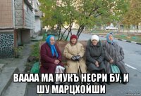  ваааа ма мукъ несри бу, и шу марцхойши