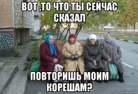 вот ,то что ты сейчас сказал повторишь моим корешам?