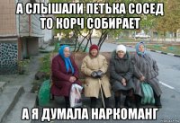 а слышали петька сосед то корч собирает а я думала наркоманг