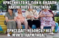 Кристину то из 15ой к. видали какую попу отрастила? Приседает, небойсь? Нее, муж откармливает