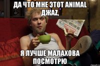 ДА ЧТО МНЕ ЭТОТ ANIMAL ДЖАZ, Я ЛУЧШЕ МАЛАХОВА ПОСМОТРЮ