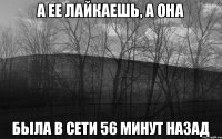 А ее лайкаешь, а она была в сети 56 минут назад