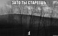 ЗАТО ТЫ СТАРЕЕШЬ :(