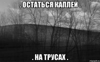 . остаться каплей . . на трусах .