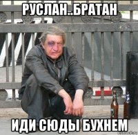 руслан..братан иди сюды бухнем