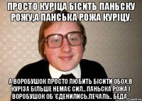 Просто Куріца бісить Паньску рожу,а Панська рожа Куріцу. А Воробушок просто любить бісити обох.В Куріза більше немає сил.. Паньска рожа і Воробушок об*єденились.Печаль.. Беда..