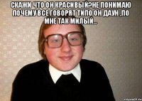 Скажи что он красивый?не понимаю почему все говорят типо он даун ,по мне так милый... 