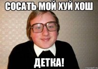 Сосать мой хуй хош Детка!