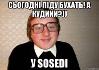 Сьогодні піду бухать! А кудиии?)) У sosedi