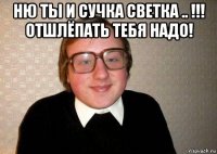 ню ты и сучка светка .. !!! отшлёпать тебя надо! 