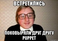 встретились поковыряли друг другу puppet