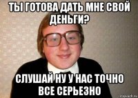 ты готова дать мне свой деньги? слушай ну у нас точно все серьезно