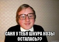  саня у тебя шкура козы осталась??