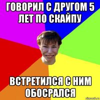 говорил с другом 5 лет по скайпу встретился с ним обосрался