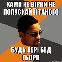 хами не вірки не попускай її такого будь вері бед гьорл