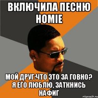 Включила песню HOMIE Мой друг:что это за говно? Я его люблю, заткнись нафиг