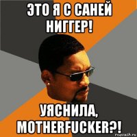 это я с саней ниггер! уяснила, motherfucker?!