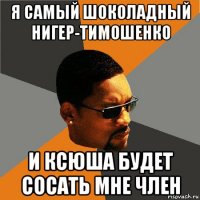 я самый шоколадный нигер-тимошенко и ксюша будет сосать мне член