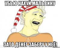 УБЬЮ НАХУЙ МАЛЬВИНУ ЗАТО ДЕНЕГ ЗАБЕРУ У НЕЁ!