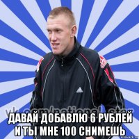  давай добавлю 6 рублей и ты мне 100 снимешь