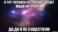 я тот человек который считает мади натуралом да,да я не существую