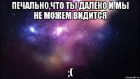 печально,что ты далеко и мы не можем видится ;(