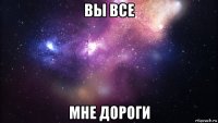 вы все мне дороги