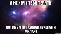 я не хочу тебя терять потому что т самая лучшая и милая)