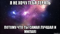 я не хочу тебя терять потому что ты самая лучшая и милая)