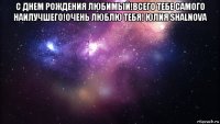 с днем рождения любимый!всего тебе самого наилучшего!очень люблю тебя! юлия shalnova 