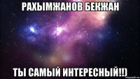 рахымжанов бекжан ты самый интересный!!)