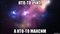 кто-то учит, а кто-то максим