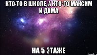 кто-то в школе, а кто-то максим и дима на 5 этаже