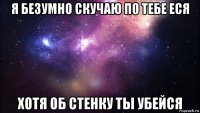 я безумно скучаю по тебе еся хотя об стенку ты убейся