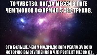 то чувство, когда месси в лиге чемпионов оформил 5 хет-триков. это больше, чем у мадридского реала за всю историю выступления в чл) респект месси)))