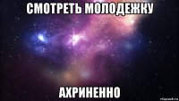 смотреть молодежку ахриненно